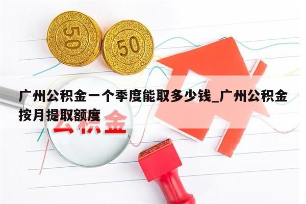 广州公积金一个季度能取多少钱_广州公积金按月提取额度